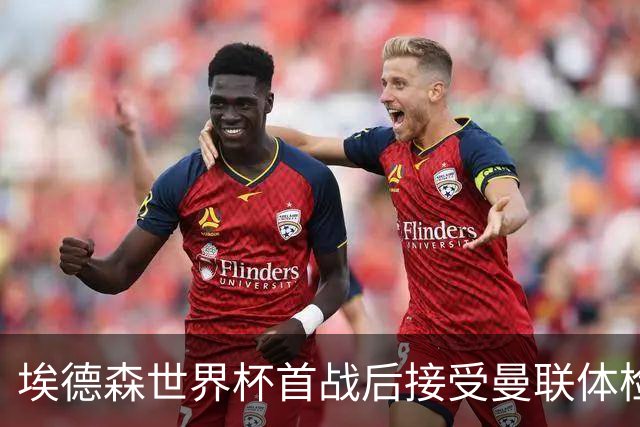 埃德森世界杯首战后接受曼联体检，周薪曝光！被看好适应英超原因揭秘