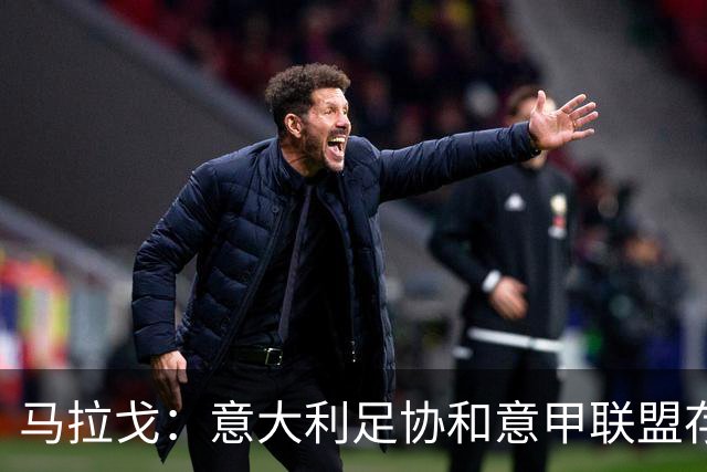 马拉戈：意大利足协和意甲联盟存在冲突 这两个领域必须沟通